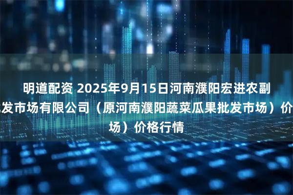 明道配资 2025年9月15日河南濮阳宏进农副产品批发市场有限公司（原河南濮阳蔬菜瓜果批发市场）价格行情