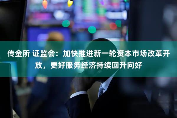 传金所 证监会：加快推进新一轮资本市场改革开放，更好服务经济持续回升向好