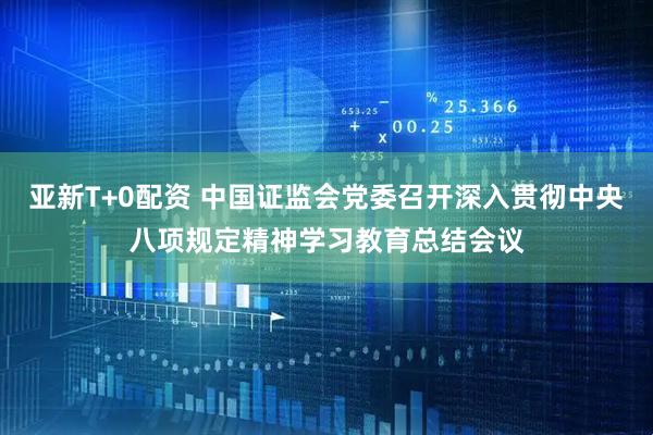 亚新T+0配资 中国证监会党委召开深入贯彻中央八项规定精神学习教育总结会议