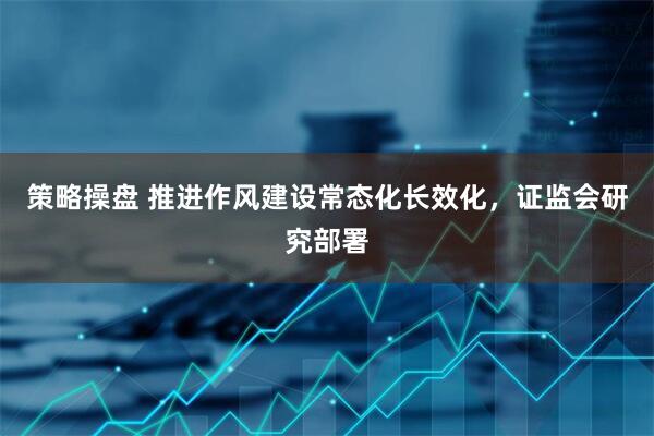 策略操盘 推进作风建设常态化长效化，证监会研究部署