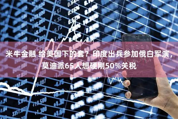 米牛金融 给美国下的套？印度出兵参加俄白军演，莫迪派65人想硬刚50%关税