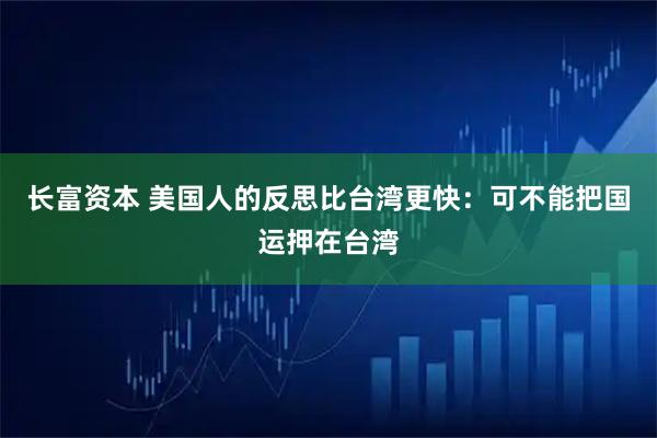 长富资本 美国人的反思比台湾更快：可不能把国运押在台湾