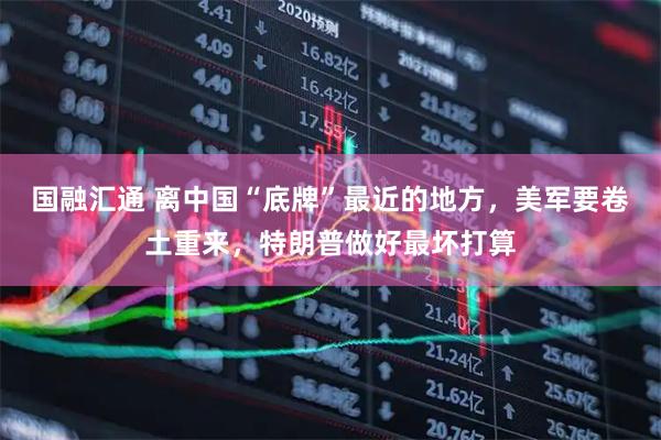 国融汇通 离中国“底牌”最近的地方，美军要卷土重来，特朗普做好最坏打算
