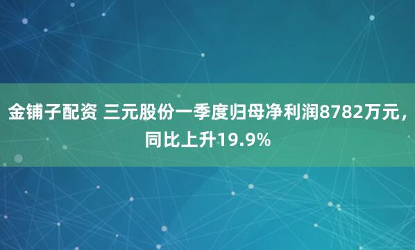金铺子配资 三元股份一季度归母净利润8782万元，同比上升19.9%