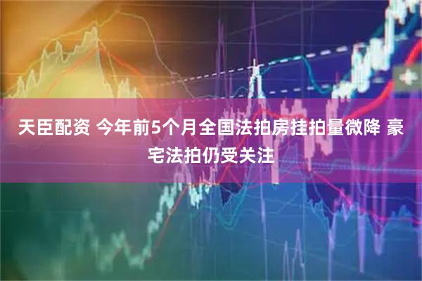 天臣配资 今年前5个月全国法拍房挂拍量微降 豪宅法拍仍受关注
