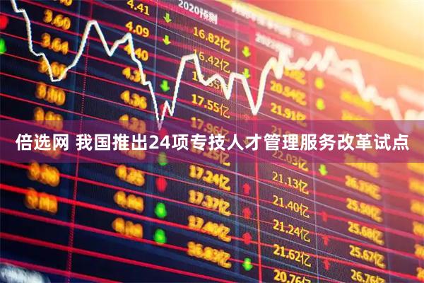 倍选网 我国推出24项专技人才管理服务改革试点