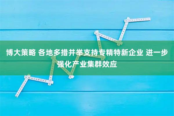 博大策略 各地多措并举支持专精特新企业 进一步强化产业集群效应
