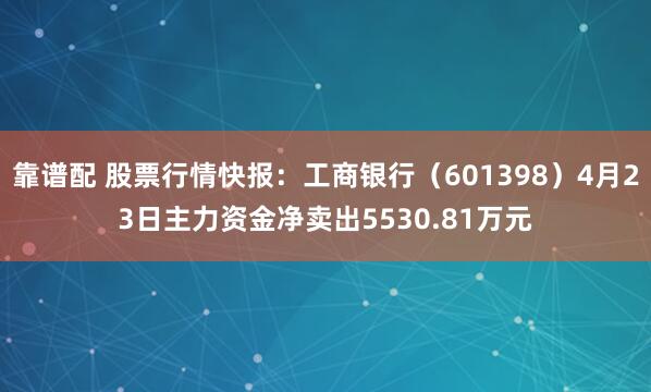 靠谱配 股票行情快报：工商银行（601398）4月23日主力资金净卖出5530.81万元