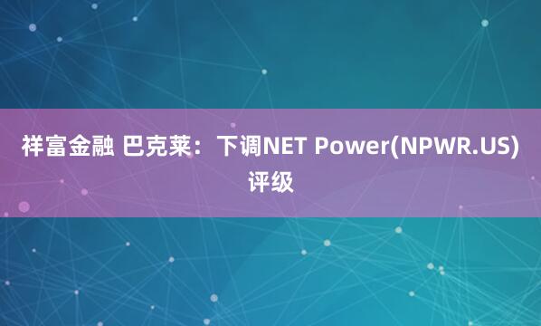 祥富金融 巴克莱：下调NET Power(NPWR.US)评级