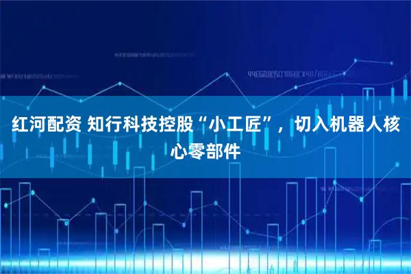 红河配资 知行科技控股“小工匠”，切入机器人核心零部件