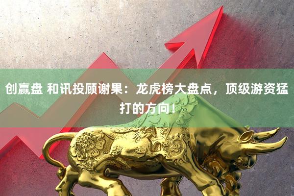 创赢盘 和讯投顾谢果：龙虎榜大盘点，顶级游资猛打的方向！
