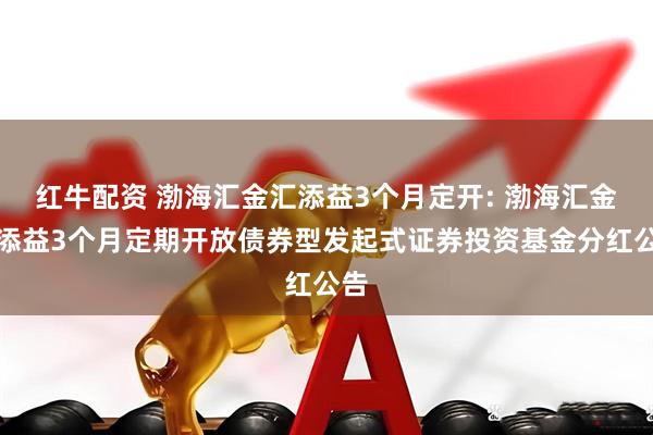 红牛配资 渤海汇金汇添益3个月定开: 渤海汇金汇添益3个月定期开放债券型发起式证券投资基金分红公告