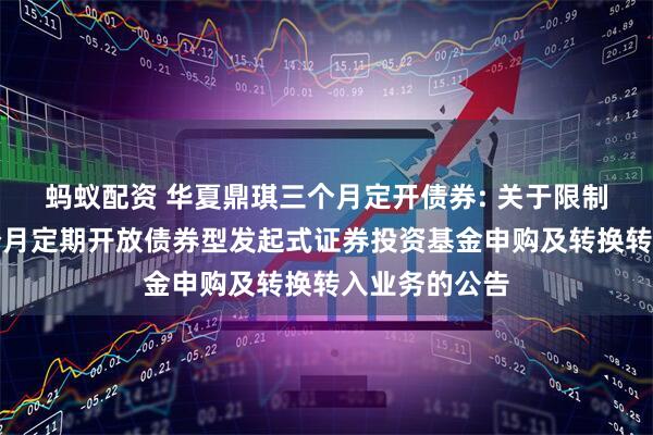 蚂蚁配资 华夏鼎琪三个月定开债券: 关于限制华夏鼎琪三个月定期开放债券型发起式证券投资基金申购及转换转入业务的公告