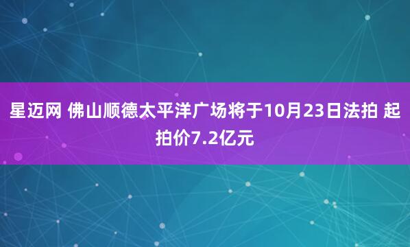 星迈网 佛山顺德太平洋广场将于10月23日法拍 起拍价7.2亿元