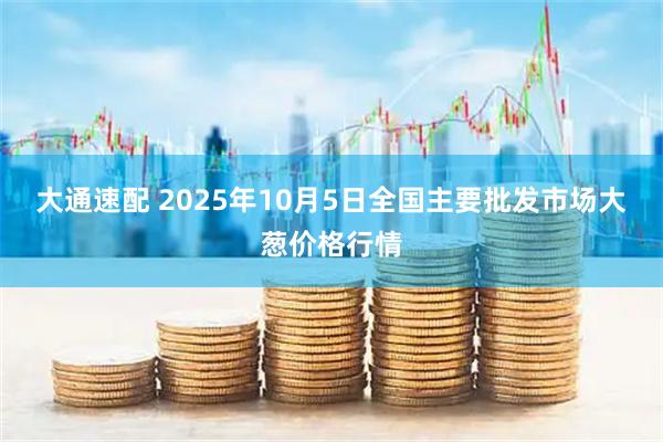 大通速配 2025年10月5日全国主要批发市场大葱价格行情