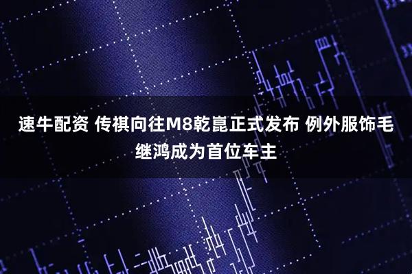 速牛配资 传祺向往M8乾崑正式发布 例外服饰毛继鸿成为首位车主