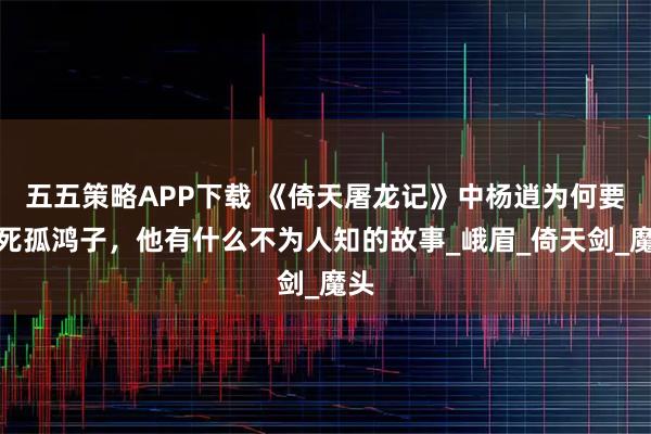 五五策略APP下载 《倚天屠龙记》中杨逍为何要气死孤鸿子,他有什么不为人知的故事_峨眉_倚天剑_魔头