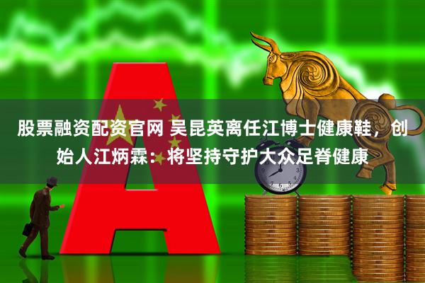 股票融资配资官网 吴昆英离任江博士健康鞋，创始人江炳霖：将坚持守护大众足脊健康
