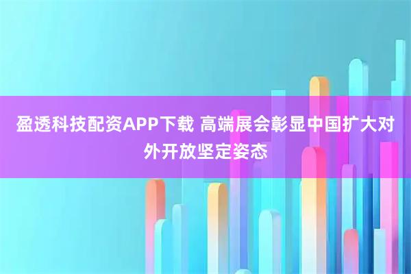 盈透科技配资APP下载 高端展会彰显中国扩大对外开放坚定姿态