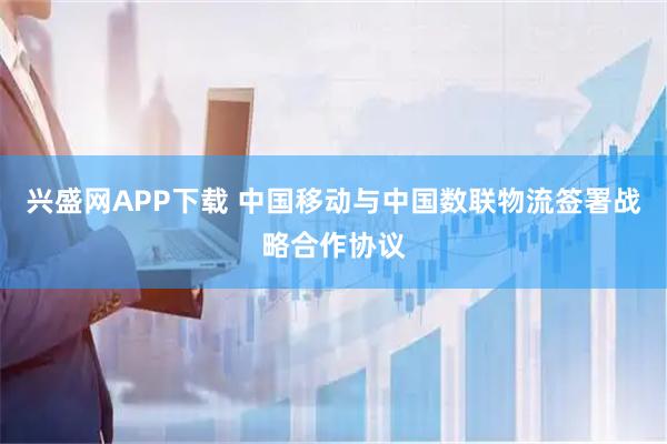 兴盛网APP下载 中国移动与中国数联物流签署战略合作协议
