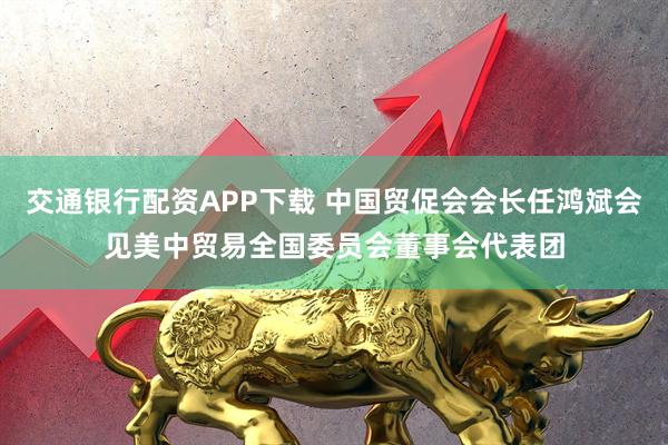 交通银行配资APP下载 中国贸促会会长任鸿斌会见美中贸易全国委员会董事会代表团