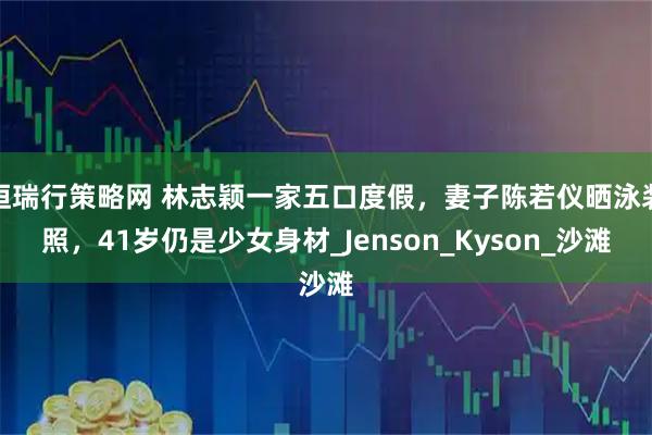 恒瑞行策略网 林志颖一家五口度假，妻子陈若仪晒泳装照，41岁仍是少女身材_Jenson_Kyson_沙滩