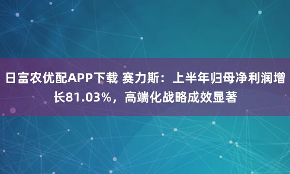 日富农优配APP下载 赛力斯：上半年归母净利润增长81.03%，高端化战略成效显著