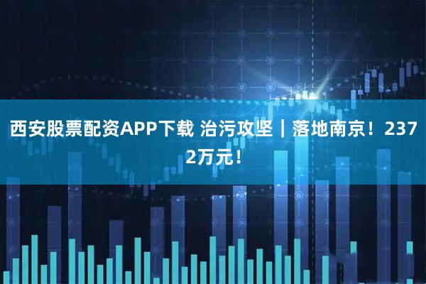 西安股票配资APP下载 治污攻坚｜落地南京！2372万元！